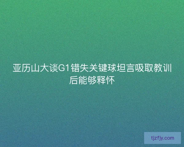 亚历山大谈G1错失关键球坦言吸取教训后能够释怀