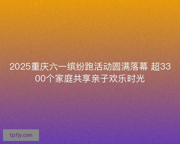 2025重庆六一缤纷跑活动圆满落幕 超3300个家庭共享亲子欢乐时光 2025重庆六一缤纷跑活动圆满落幕 超3300个家庭共享亲子欢乐时光