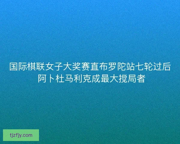 国际棋联女子大奖赛直布罗陀站七轮过后 阿卜杜马利克成最大搅局者