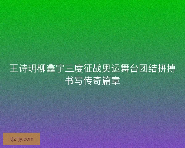王诗玥柳鑫宇三度征战奥运舞台团结拼搏书写传奇篇章 王诗玥柳鑫宇三度征战奥运舞台团结拼搏书写传奇篇章