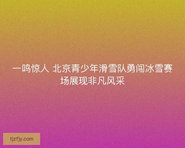 一鸣惊人 北京青少年滑雪队勇闯冰雪赛场展现非凡风采 一鸣惊人 北京青少年滑雪队勇闯冰雪赛场展现非凡风采