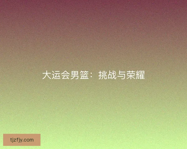 大运会男篮：挑战与荣耀