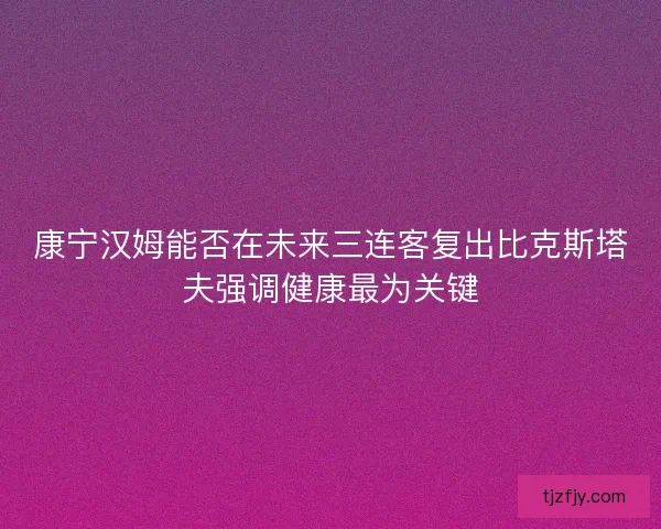 康宁汉姆能否在未来三连客复出比克斯塔夫强调健康最为关键 康宁汉姆能否在未来三连客复出比克斯塔夫强调健康最为关键