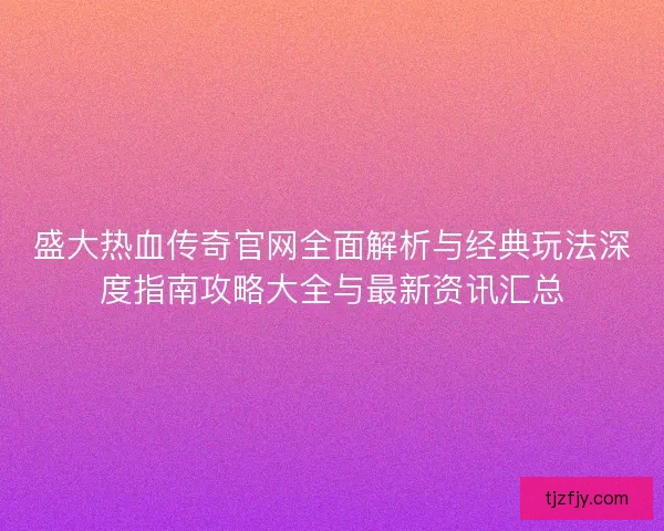 盛大热血传奇官网全面解析与经典玩法深度指南攻略大全与最新资讯汇总