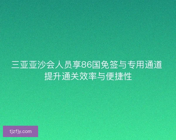 三亚亚沙会人员享86国免签与专用通道 提升通关效率与便捷性