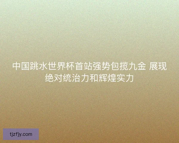 中国跳水世界杯首站强势包揽九金 展现绝对统治力和辉煌实力 中国跳水世界杯首站强势包揽九金 展现绝对统治力和辉煌实力