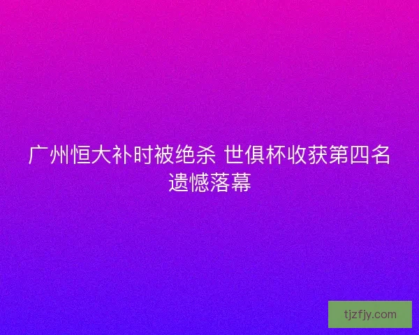 广州恒大补时被绝杀 世俱杯收获第四名遗憾落幕