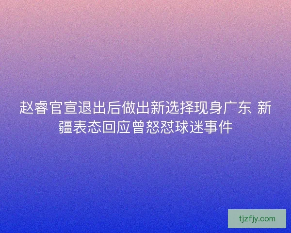 赵睿官宣退出后做出新选择现身广东 新疆表态回应曾怒怼球迷事件