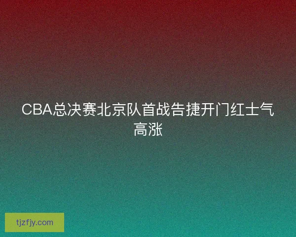 CBA总决赛北京队首战告捷开门红士气高涨