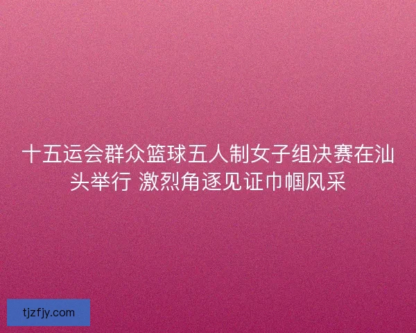 十五运会群众篮球五人制女子组决赛在汕头举行 激烈角逐见证巾帼风采 十五运会群众篮球五人制女子组决赛在汕头举行 激烈角逐见证巾帼风采