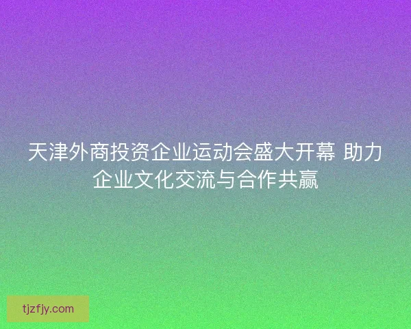 天津外商投资企业运动会盛大开幕 助力企业文化交流与合作共赢