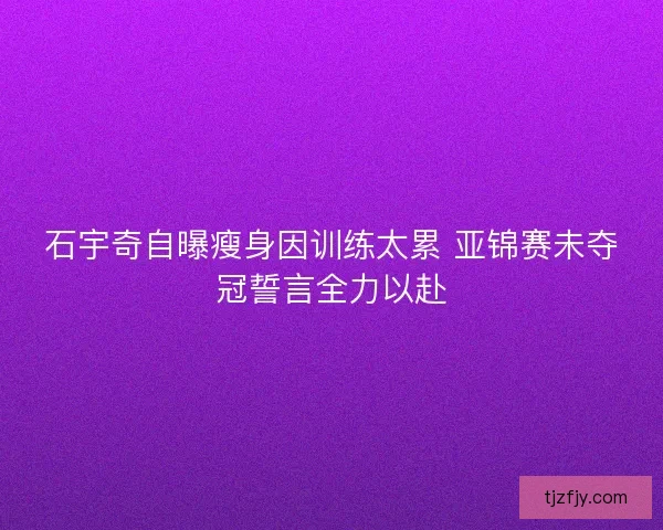 石宇奇自曝瘦身因训练太累 亚锦赛未夺冠誓言全力以赴
