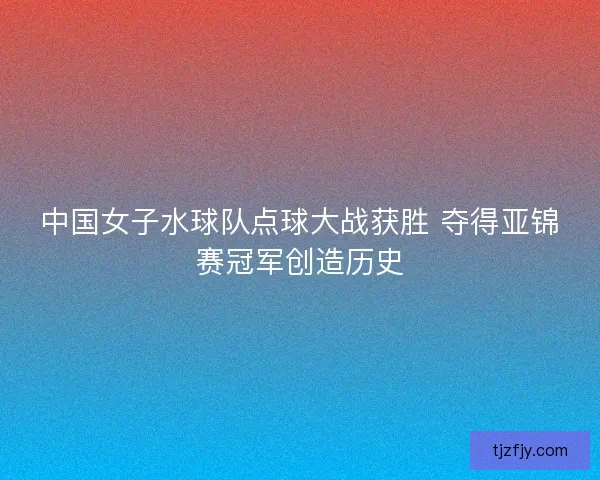 中国女子水球队点球大战获胜 夺得亚锦赛冠军创造历史