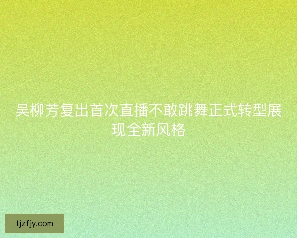 吴柳芳复出首次直播不敢跳舞正式转型展现全新风格 吴柳芳复出首次直播不敢跳舞正式转型展现全新风格