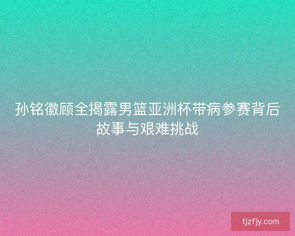 孙铭徽顾全揭露男篮亚洲杯带病参赛背后故事与艰难挑战 孙铭徽顾全揭露男篮亚洲杯带病参赛背后故事与艰难挑战