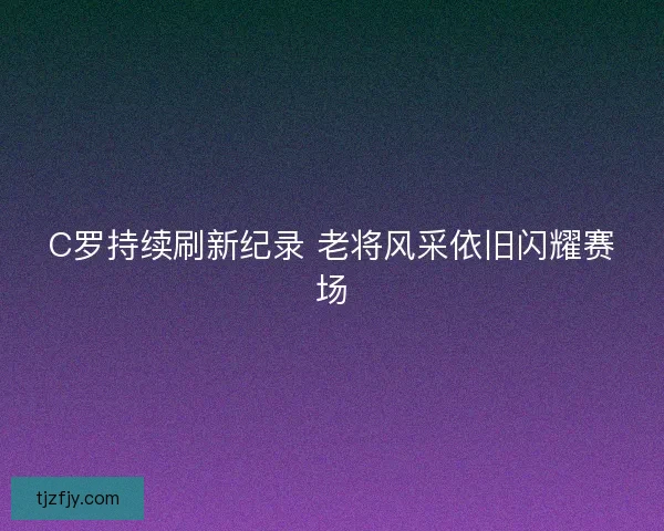 C罗持续刷新纪录 老将风采依旧闪耀赛场