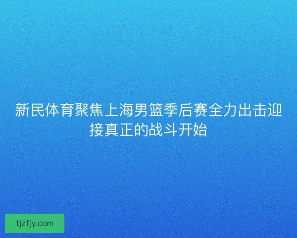 新民体育聚焦上海男篮季后赛全力出击迎接真正的战斗开始