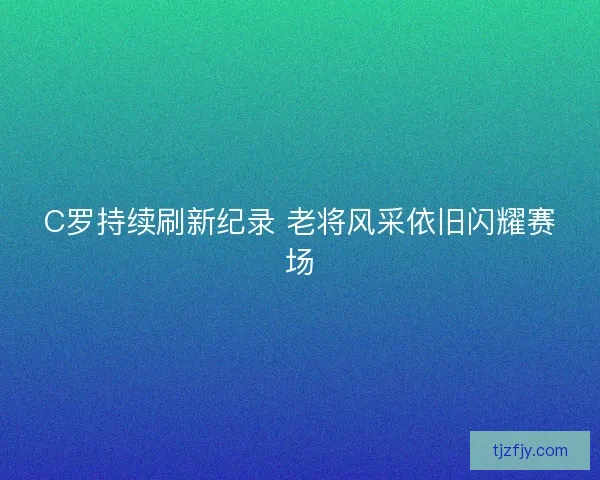 C罗持续刷新纪录 老将风采依旧闪耀赛场
