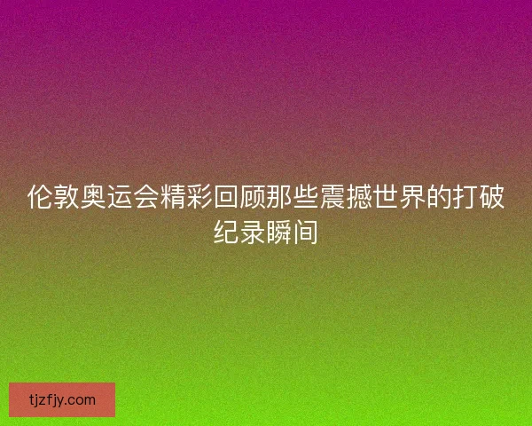 伦敦奥运会精彩回顾那些震撼世界的打破纪录瞬间