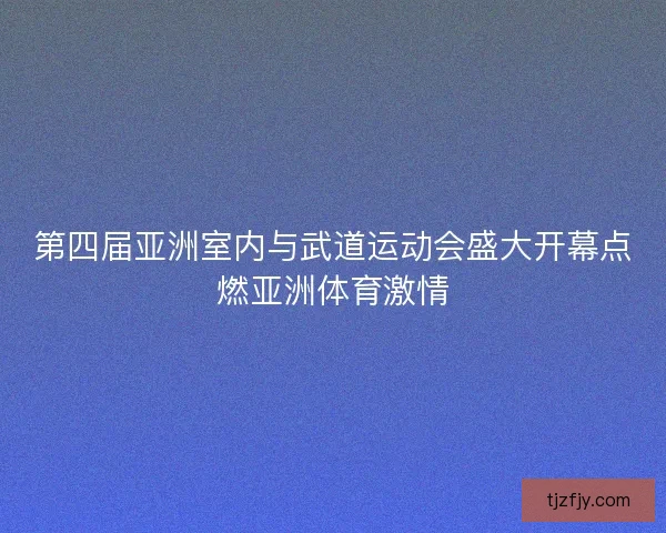 第四届亚洲室内与武道运动会盛大开幕点燃亚洲体育激情