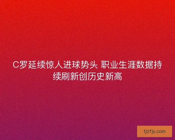 C罗延续惊人进球势头 职业生涯数据持续刷新创历史新高