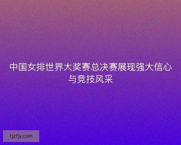 中国女排世界大奖赛总决赛展现强大信心与竞技风采