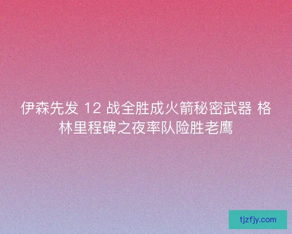 伊森先发 12 战全胜成火箭秘密武器 格林里程碑之夜率队险胜老鹰