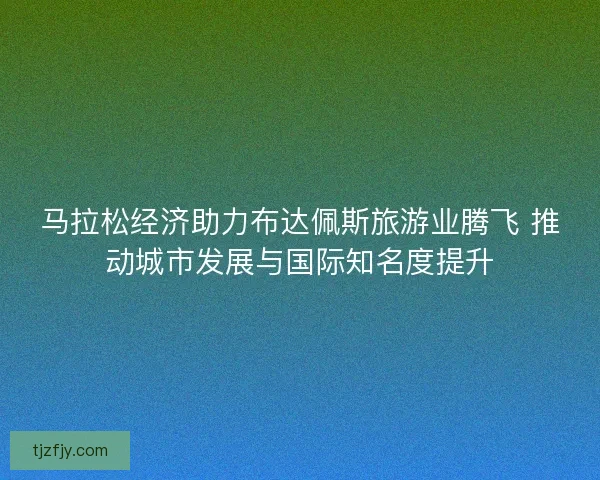马拉松经济助力布达佩斯旅游业腾飞 推动城市发展与国际知名度提升 马拉松经济助力布达佩斯旅游业腾飞 推动城市发展与国际知名度提升